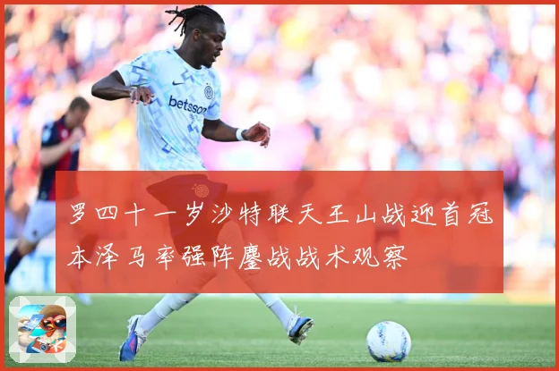 罗四十一岁沙特联天王山战迎首冠本泽马率强阵鏖战战术观察