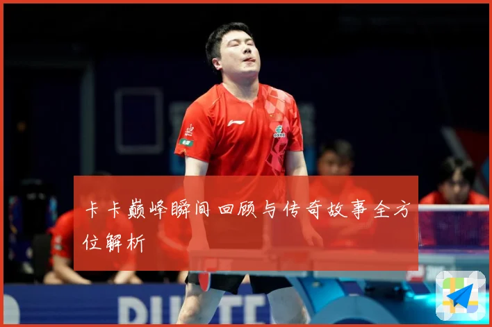 卡卡巅峰瞬间回顾与传奇故事全方位解析
