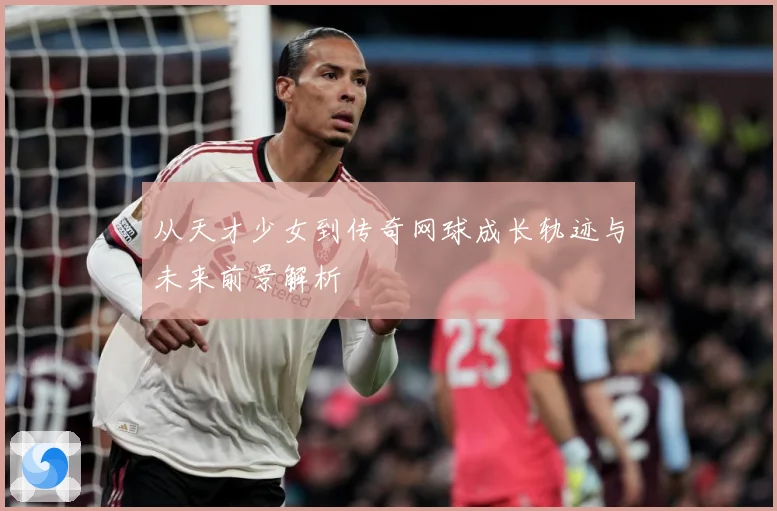从天才少女到传奇网球成长轨迹与未来前景解析
