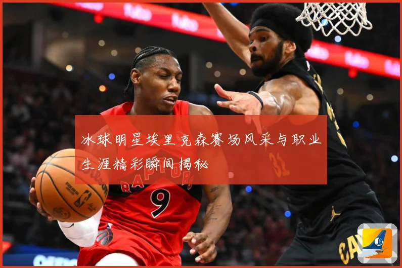 冰球明星埃里克森赛场风采与职业生涯精彩瞬间揭秘