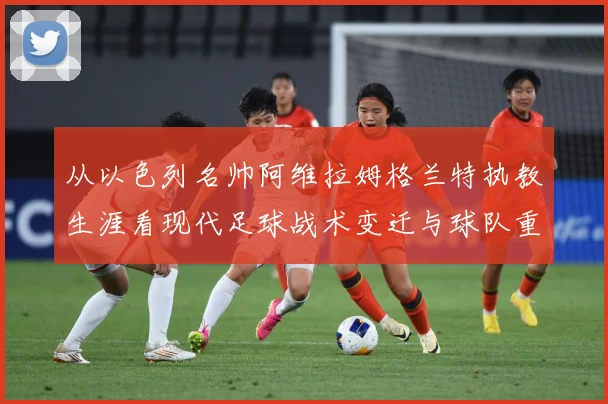 从以色列名帅阿维拉姆格兰特执教生涯看现代足球战术变迁与球队重建之路