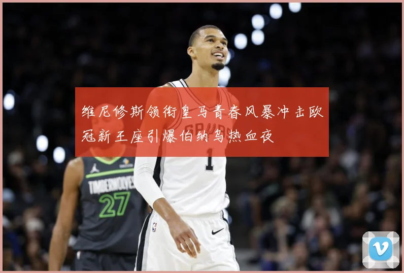 维尼修斯领衔皇马青春风暴冲击欧冠新王座引爆伯纳乌热血夜