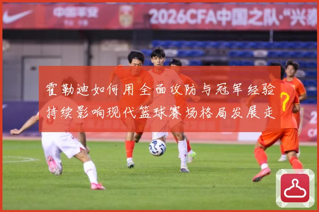霍勒迪如何用全面攻防与冠军经验持续影响现代篮球赛场格局发展走向