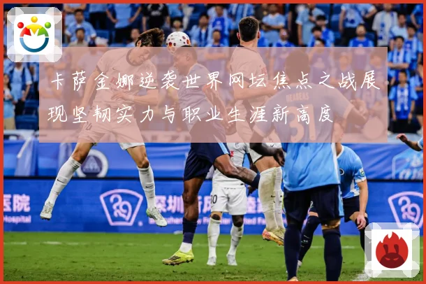 卡萨金娜逆袭世界网坛焦点之战展现坚韧实力与职业生涯新高度