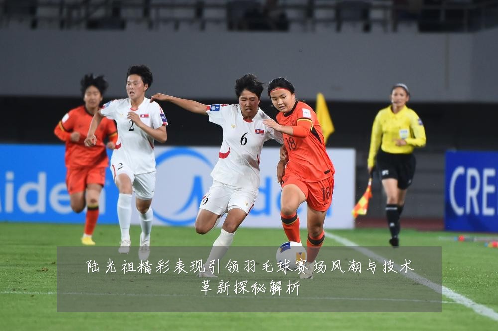 陆光祖精彩表现引领羽毛球赛场风潮与技术革新探秘解析